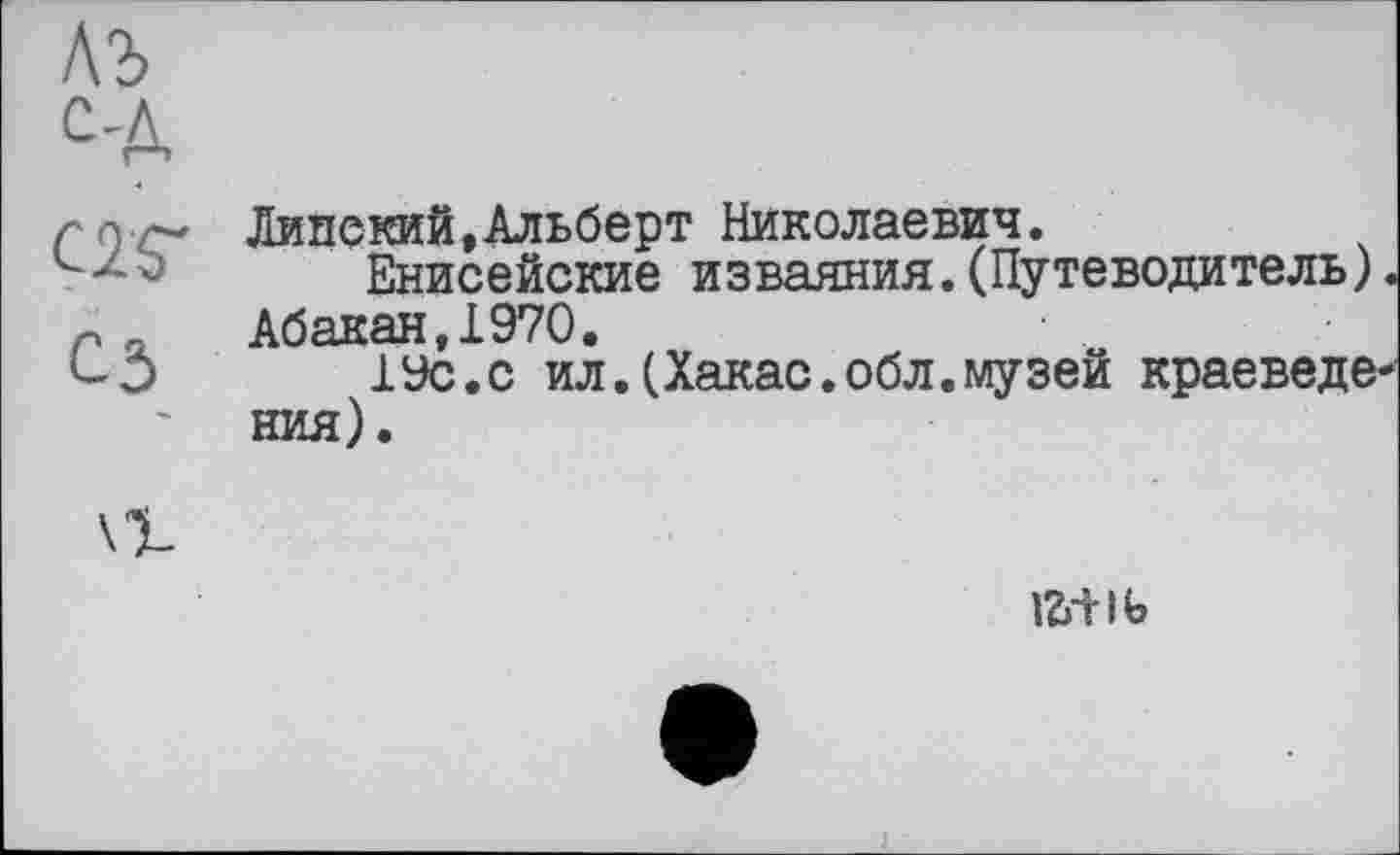 ﻿rc) ст Липекий,Альберт Николаевич.
-	Енисейские изваяния.(Путеводитель).
-л Абакан 1970.
С3	19с.с ил.(Хакас.обл.музей краеведе-
ния).
fôilb